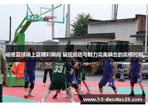 明星篮球场上篮精彩瞬间 展现运动与魅力完美融合的震撼时刻